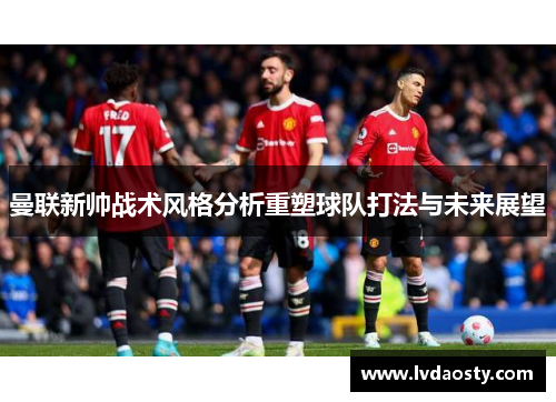 曼联新帅战术风格分析重塑球队打法与未来展望