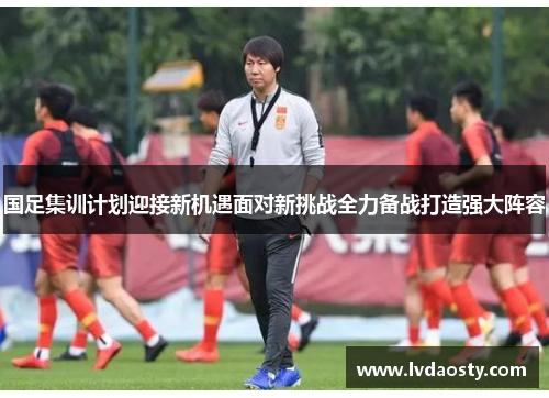 国足集训计划迎接新机遇面对新挑战全力备战打造强大阵容