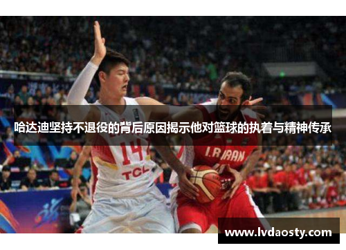 哈达迪坚持不退役的背后原因揭示他对篮球的执着与精神传承