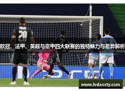 欧冠、法甲、英超与意甲四大联赛的独特魅力与差异解析 欧冠、法甲、英超与意甲四大联赛的独特魅力与差异解析